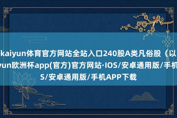 kaiyun体育官方网站全站入口240股A类凡俗股（以168-kaiyun欧洲杯app(官方)官方网站·IOS/安卓通用版/手机APP下载