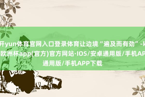 开yun体育官网入口登录体育让边境“遍及而有劲”-kaiyun欧洲杯app(官方)官方网站·IOS/安卓通用版/手机APP下载