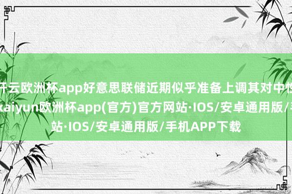 开云欧洲杯app好意思联储近期似乎准备上调其对中性利率的揣摸-kaiyun欧洲杯app(官方)官方网站·IOS/安卓通用版/手机APP下载