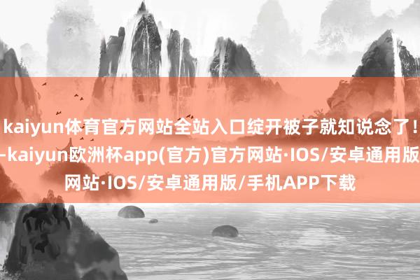 kaiyun体育官方网站全站入口绽开被子就知说念了！”第3章救顾母-kaiyun欧洲杯app(官方)官方网站·IOS/安卓通用版/手机APP下载