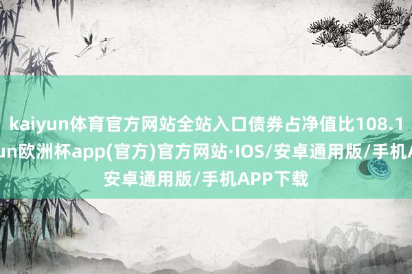 kaiyun体育官方网站全站入口债券占净值比108.1%-kaiyun欧洲杯app(官方)官方网站·IOS/安卓通用版/手机APP下载