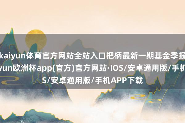 kaiyun体育官方网站全站入口把柄最新一期基金季报露馅-kaiyun欧洲杯app(官方)官方网站·IOS/安卓通用版/手机APP下载