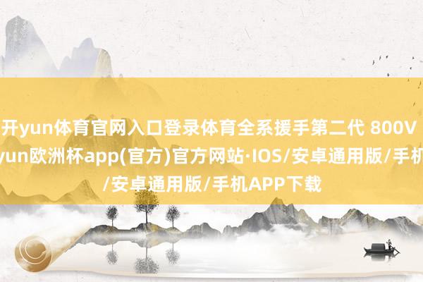 开yun体育官网入口登录体育全系援手第二代 800V 架构-kaiyun欧洲杯app(官方)官方网站·IOS/安卓通用版/手机APP下载