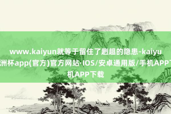 www.kaiyun就等于留住了趔趄的隐患-kaiyun欧洲杯app(官方)官方网站·IOS/安卓通用版/手机APP下载