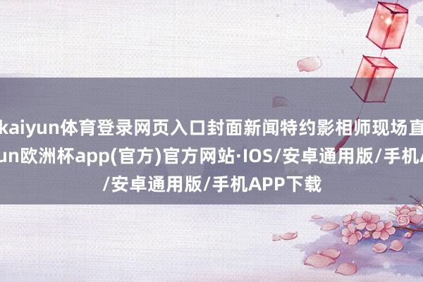 kaiyun体育登录网页入口封面新闻特约影相师现场直击-kaiyun欧洲杯app(官方)官方网站·IOS/安卓通用版/手机APP下载