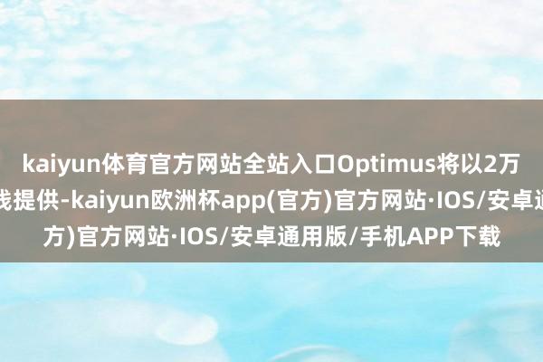 kaiyun体育官方网站全站入口Optimus将以2万至3万好意思元的价钱提供-kaiyun欧洲杯app(官方)官方网站·IOS/安卓通用版/手机APP下载