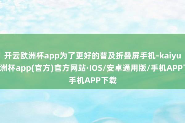 开云欧洲杯app为了更好的普及折叠屏手机-kaiyun欧洲杯app(官方)官方网站·IOS/安卓通用版/手机APP下载