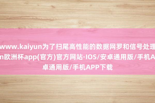 www.kaiyun为了扫尾高性能的数据网罗和信号处理-kaiyun欧洲杯app(官方)官方网站·IOS/安卓通用版/手机APP下载