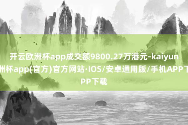 开云欧洲杯app成交额9800.27万港元-kaiyun欧洲杯app(官方)官方网站·IOS/安卓通用版/手机APP下载