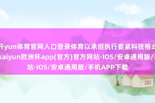 开yun体育官网入口登录体育以承担执行要紧科技格式为主要任务-kaiyun欧洲杯app(官方)官方网站·IOS/安卓通用版/手机APP下载
