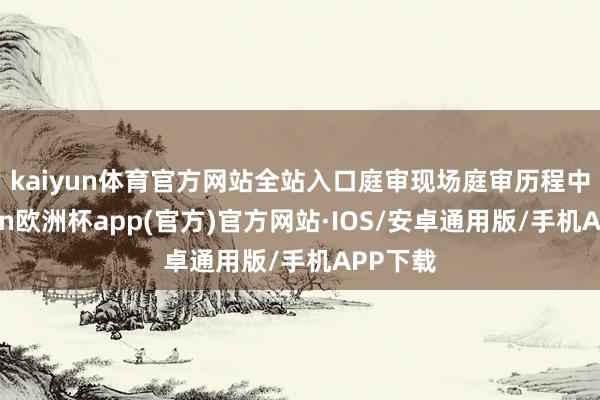 kaiyun体育官方网站全站入口庭审现场　　庭审历程中-kaiyun欧洲杯app(官方)官方网站·IOS/安卓通用版/手机APP下载
