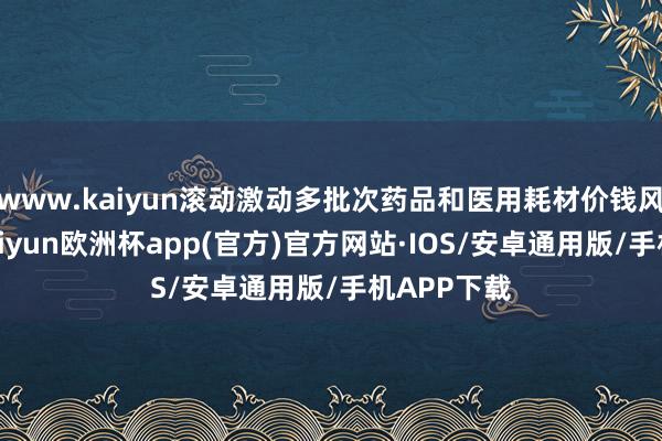www.kaiyun滚动激动多批次药品和医用耗材价钱风险惩办-kaiyun欧洲杯app(官方)官方网站·IOS/安卓通用版/手机APP下载