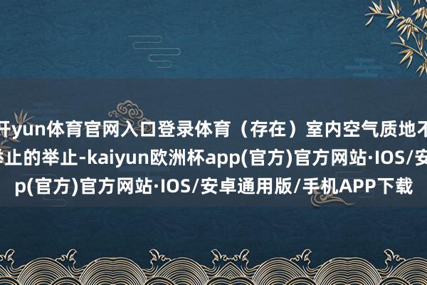 开yun体育官网入口登录体育（存在）室内空气质地不合适室内空气质地举止的举止-kaiyun欧洲杯app(官方)官方网站·IOS/安卓通用版/手机APP下载