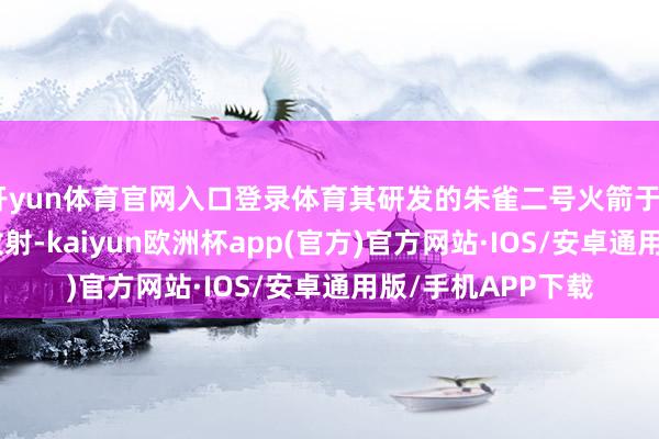 开yun体育官网入口登录体育其研发的朱雀二号火箭于2023年终了班师放射-kaiyun欧洲杯app(官方)官方网站·IOS/安卓通用版/手机APP下载