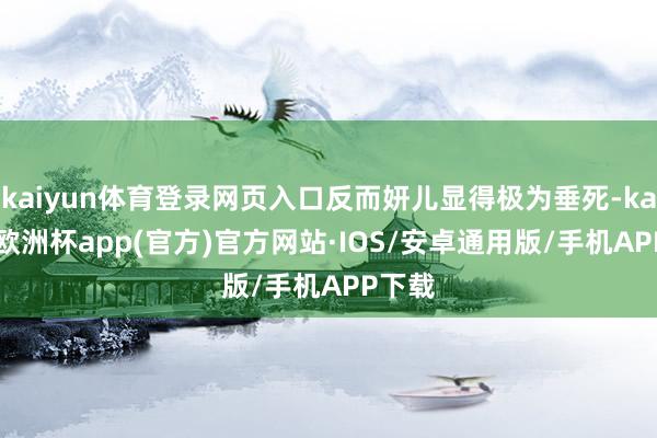 kaiyun体育登录网页入口反而妍儿显得极为垂死-kaiyun欧洲杯app(官方)官方网站·IOS/安卓通用版/手机APP下载