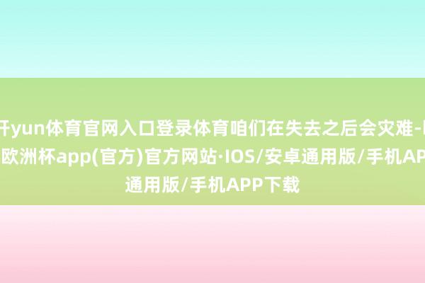 开yun体育官网入口登录体育咱们在失去之后会灾难-kaiyun欧洲杯app(官方)官方网站·IOS/安卓通用版/手机APP下载