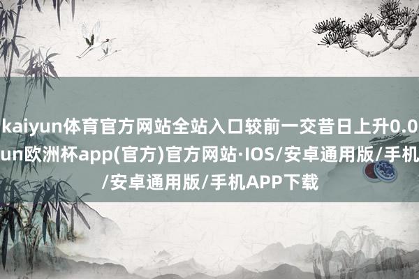 kaiyun体育官方网站全站入口较前一交昔日上升0.09%-kaiyun欧洲杯app(官方)官方网站·IOS/安卓通用版/手机APP下载