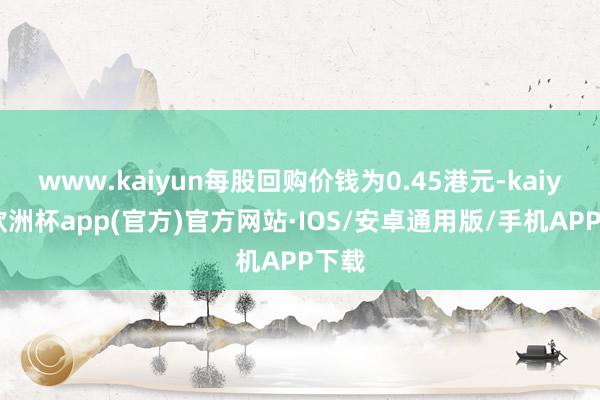 www.kaiyun每股回购价钱为0.45港元-kaiyun欧洲杯app(官方)官方网站·IOS/安卓通用版/手机APP下载