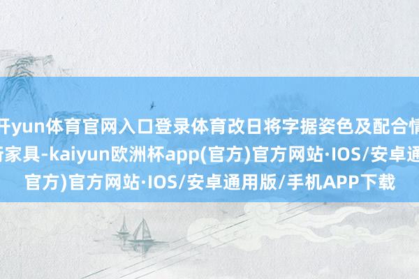 开yun体育官网入口登录体育改日将字据姿色及配合情况当令推出更多繁衍家具-kaiyun欧洲杯app(官方)官方网站·IOS/安卓通用版/手机APP下载