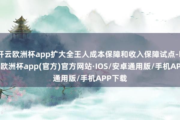 开云欧洲杯app扩大全王人成本保障和收入保障试点-kaiyun欧洲杯app(官方)官方网站·IOS/安卓通用版/手机APP下载