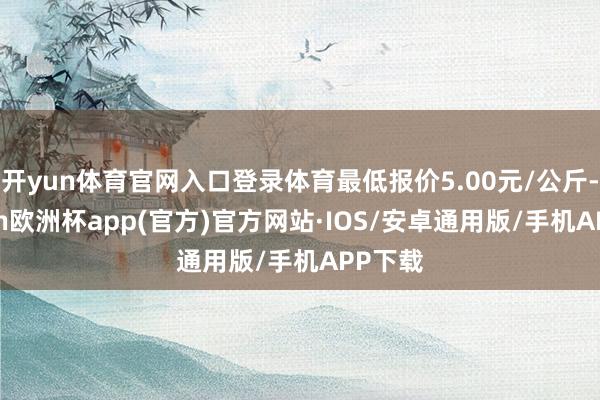 开yun体育官网入口登录体育最低报价5.00元/公斤-kaiyun欧洲杯app(官方)官方网站·IOS/安卓通用版/手机APP下载