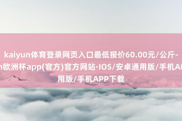kaiyun体育登录网页入口最低报价60.00元/公斤-kaiyun欧洲杯app(官方)官方网站·IOS/安卓通用版/手机APP下载