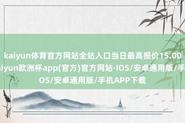 kaiyun体育官方网站全站入口当日最高报价15.00元/公斤-kaiyun欧洲杯app(官方)官方网站·IOS/安卓通用版/手机APP下载