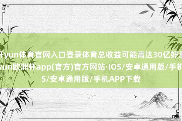 开yun体育官网入口登录体育总收益可能高达30亿好意思元-kaiyun欧洲杯app(官方)官方网站·IOS/安卓通用版/手机APP下载