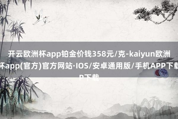 开云欧洲杯app铂金价钱358元/克-kaiyun欧洲杯app(官方)官方网站·IOS/安卓通用版/手机APP下载