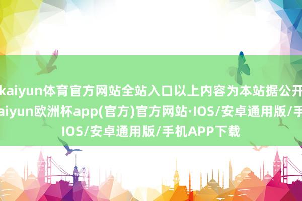 kaiyun体育官方网站全站入口以上内容为本站据公开信息整理-kaiyun欧洲杯app(官方)官方网站·IOS/安卓通用版/手机APP下载