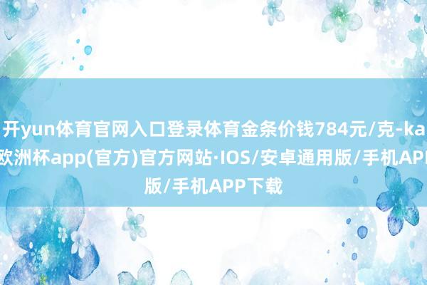 开yun体育官网入口登录体育金条价钱784元/克-kaiyun欧洲杯app(官方)官方网站·IOS/安卓通用版/手机APP下载
