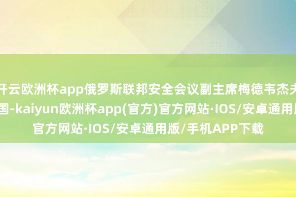 开云欧洲杯app俄罗斯联邦安全会议副主席梅德韦杰夫今天运行造访中国-kaiyun欧洲杯app(官方)官方网站·IOS/安卓通用版/手机APP下载