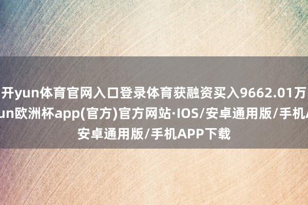 开yun体育官网入口登录体育获融资买入9662.01万元-kaiyun欧洲杯app(官方)官方网站·IOS/安卓通用版/手机APP下载
