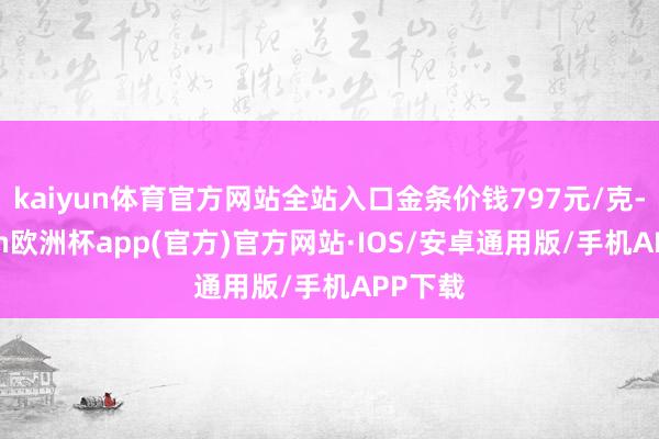 kaiyun体育官方网站全站入口金条价钱797元/克-kaiyun欧洲杯app(官方)官方网站·IOS/安卓通用版/手机APP下载