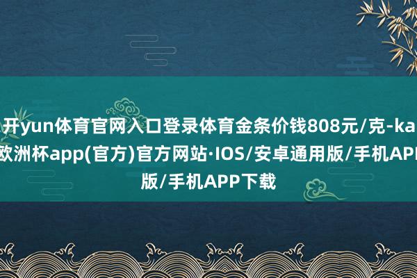 开yun体育官网入口登录体育金条价钱808元/克-kaiyun欧洲杯app(官方)官方网站·IOS/安卓通用版/手机APP下载