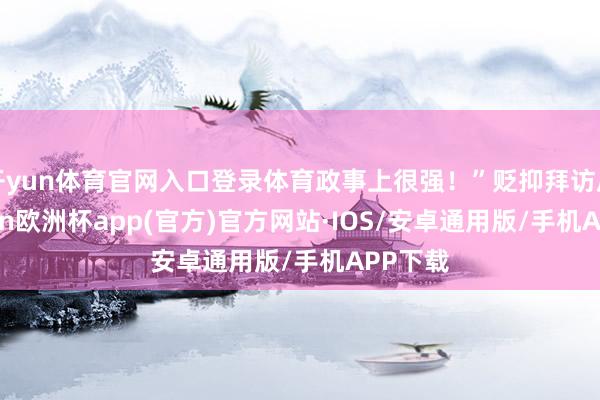 开yun体育官网入口登录体育政事上很强！”贬抑拜访后-kaiyun欧洲杯app(官方)官方网站·IOS/安卓通用版/手机APP下载