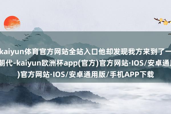 kaiyun体育官方网站全站入口他却发现我方来到了一个似生疏又熟谙的朝代-kaiyun欧洲杯app(官方)官方网站·IOS/安卓通用版/手机APP下载