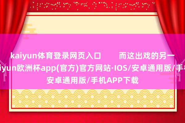 kaiyun体育登录网页入口        而这出戏的另一个主角-kaiyun欧洲杯app(官方)官方网站·IOS/安卓通用版/手机APP下载