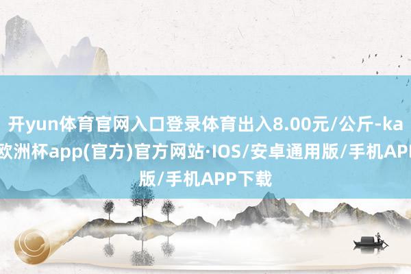 开yun体育官网入口登录体育出入8.00元/公斤-kaiyun欧洲杯app(官方)官方网站·IOS/安卓通用版/手机APP下载