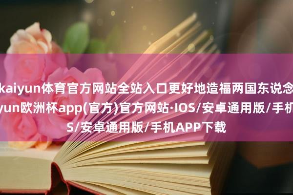 kaiyun体育官方网站全站入口更好地造福两国东说念主民-kaiyun欧洲杯app(官方)官方网站·IOS/安卓通用版/手机APP下载