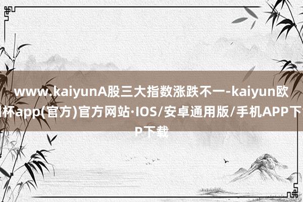 www.kaiyunA股三大指数涨跌不一-kaiyun欧洲杯app(官方)官方网站·IOS/安卓通用版/手机APP下载