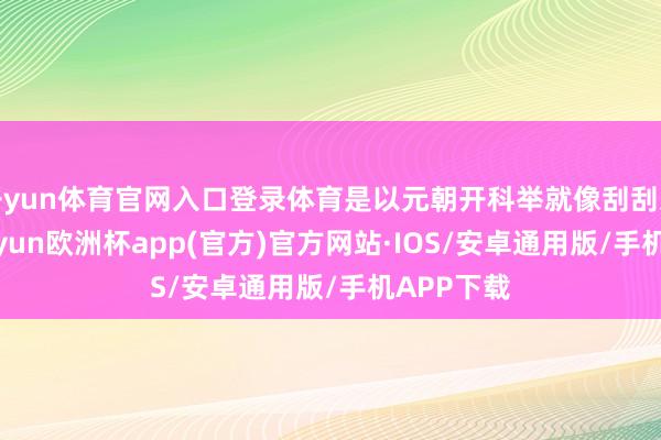 开yun体育官网入口登录体育是以元朝开科举就像刮刮乐雷同-kaiyun欧洲杯app(官方)官方网站·IOS/安卓通用版/手机APP下载
