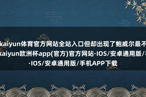 kaiyun体育官方网站全站入口但却出现了鲍威尔最不心爱的为止-kaiyun欧洲杯app(官方)官方网站·IOS/安卓通用版/手机APP下载