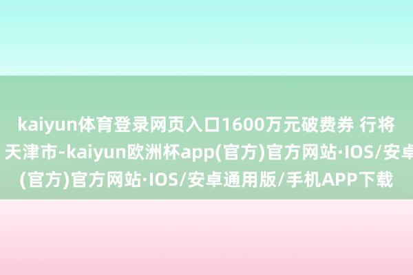 kaiyun体育登录网页入口1600万元破费券 行将派发（图片内有福利）天津市-kaiyun欧洲杯app(官方)官方网站·IOS/安卓通用版/手机APP下载