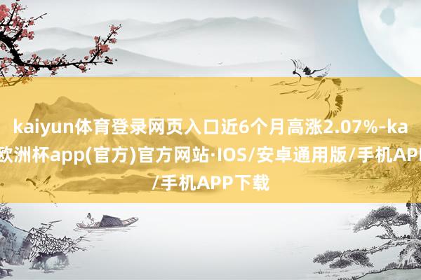 kaiyun体育登录网页入口近6个月高涨2.07%-kaiyun欧洲杯app(官方)官方网站·IOS/安卓通用版/手机APP下载