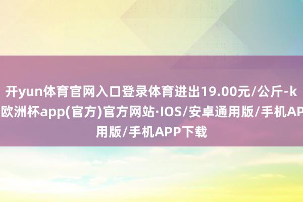 开yun体育官网入口登录体育进出19.00元/公斤-kaiyun欧洲杯app(官方)官方网站·IOS/安卓通用版/手机APP下载