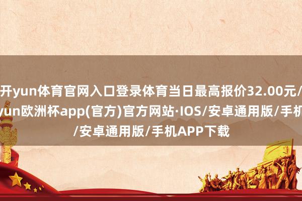 开yun体育官网入口登录体育当日最高报价32.00元/公斤-kaiyun欧洲杯app(官方)官方网站·IOS/安卓通用版/手机APP下载