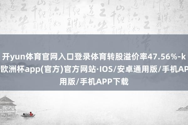 开yun体育官网入口登录体育转股溢价率47.56%-kaiyun欧洲杯app(官方)官方网站·IOS/安卓通用版/手机APP下载