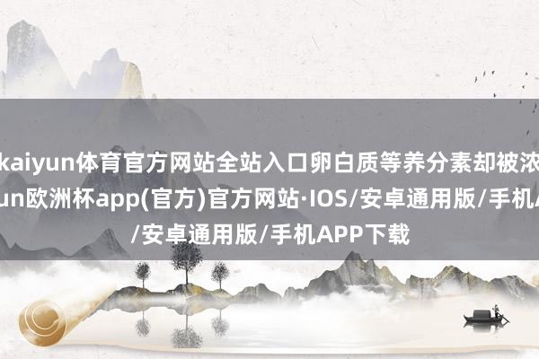 kaiyun体育官方网站全站入口卵白质等养分素却被浓缩-kaiyun欧洲杯app(官方)官方网站·IOS/安卓通用版/手机APP下载