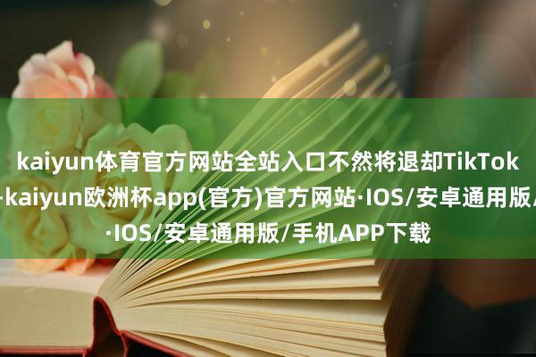 kaiyun体育官方网站全站入口不然将退却TikTok在好意思运营-kaiyun欧洲杯app(官方)官方网站·IOS/安卓通用版/手机APP下载